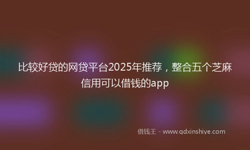 比较好贷的网贷平台2025年推荐，整合五个芝麻信用可以借钱的app