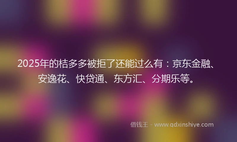 2025年的桔多多被拒了还能过么有：京东金融、安逸花、快贷通、东方汇、分期乐等。
