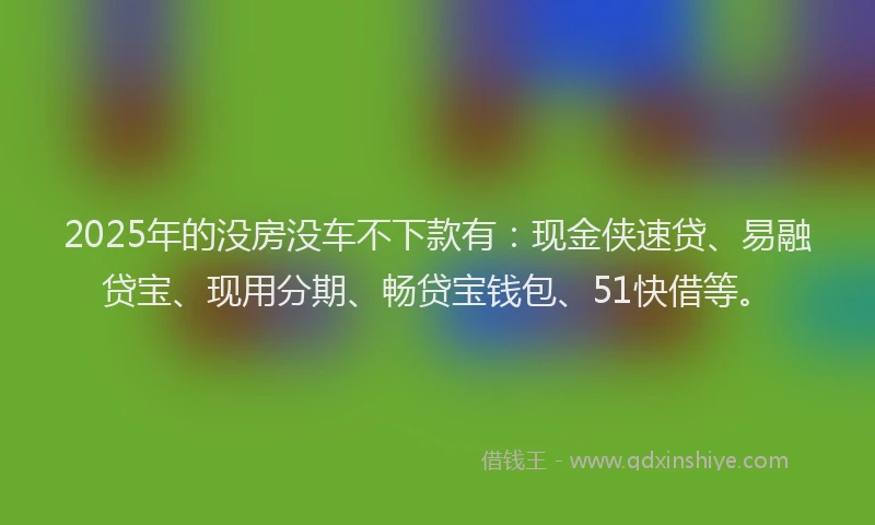 2025年的没房没车不下款有：现金侠速贷、易融贷宝、现用分期、畅贷宝钱包、51快借等。