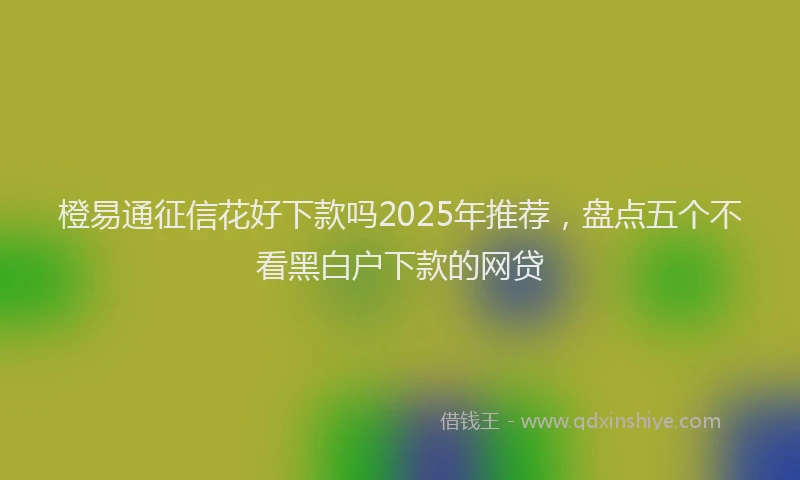 橙易通征信花好下款吗2025年推荐，盘点五个不看黑白户下款的网贷