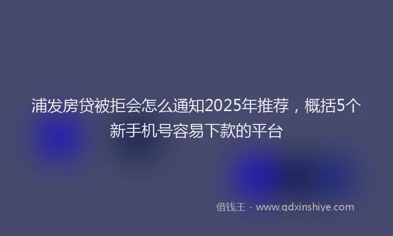 浦发房贷被拒会怎么通知2025年推荐，概括5个新手机号容易下款的平台