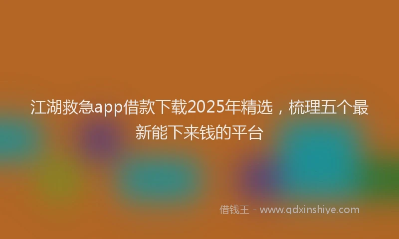 江湖救急app借款下载2025年精选，梳理五个最新能下来钱的平台