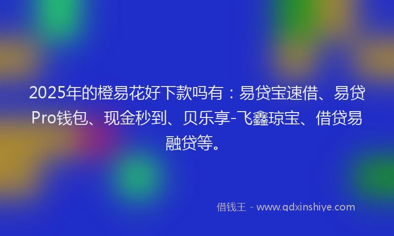 2025年的橙易花好下款吗有：易贷宝速借、易贷Pro钱包、现金秒到、贝乐享-飞鑫琼宝、借贷易融贷等。