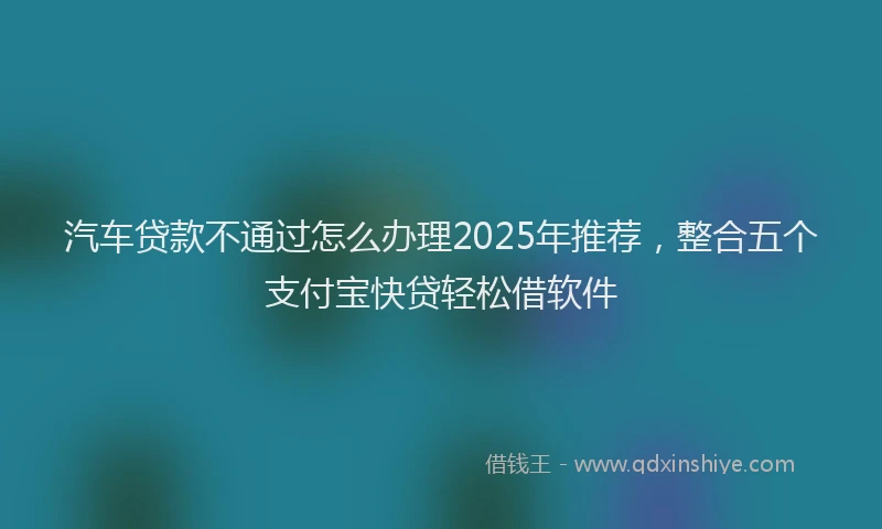 汽车贷款不通过怎么办理2025年推荐，整合五个支付宝快贷轻松借软件