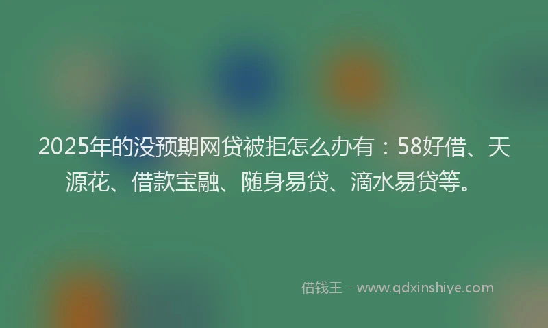 2025年的没预期网贷被拒怎么办有：58好借、天源花、借款宝融、随身易贷、滴水易贷等。