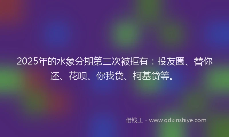 2025年的水象分期第三次被拒有：投友圈、替你还、花呗、你我贷、柯基贷等。