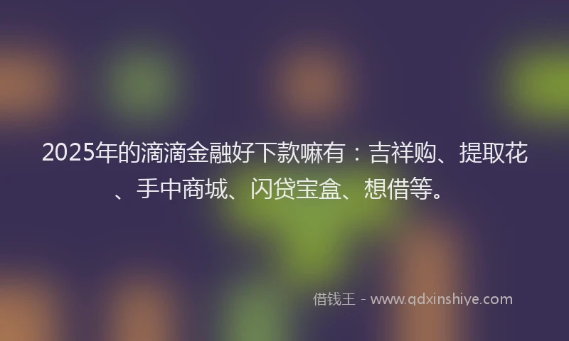 2025年的滴滴金融好下款嘛有：吉祥购、提取花、手中商城、闪贷宝盒、想借等。