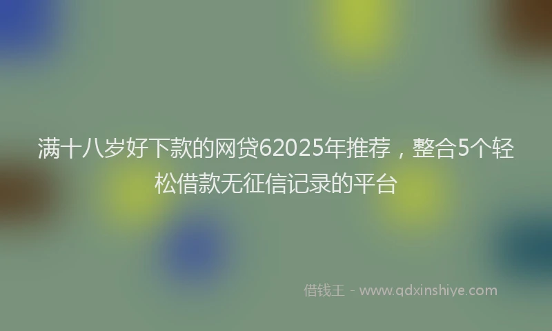 满十八岁好下款的网贷62025年推荐，整合5个轻松借款无征信记录的平台