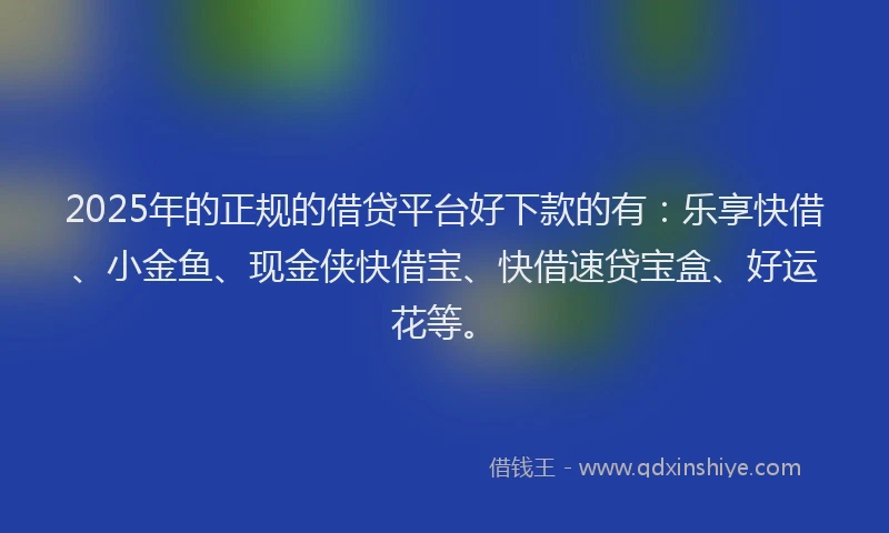2025年的正规的借贷平台好下款的有：乐享快借、小金鱼、现金侠快借宝、快借速贷宝盒、好运花等。
