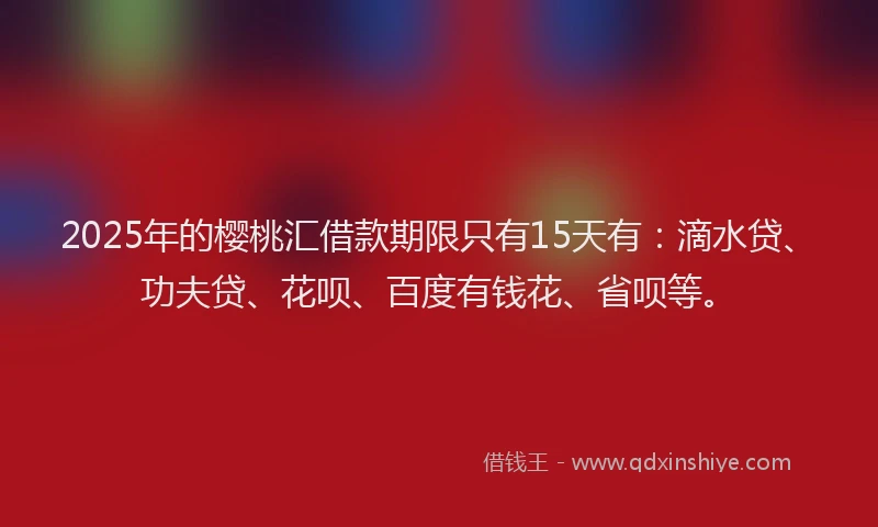 2025年的樱桃汇借款期限只有15天有：滴水贷、功夫贷、花呗、百度有钱花、省呗等。