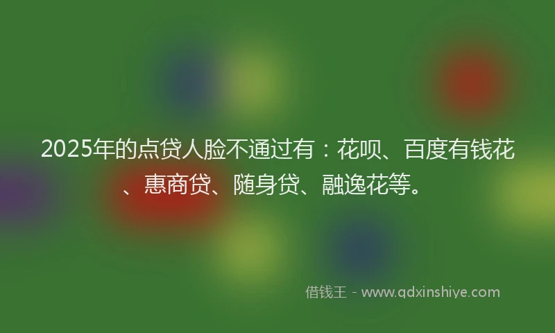 2025年的点贷人脸不通过有:花呗、百度有钱花、惠商贷、随身贷、融逸花等。