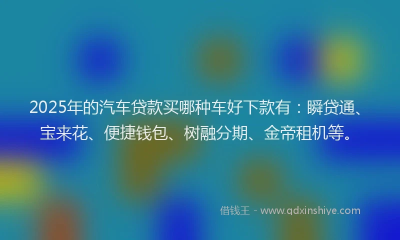 2025年的汽车贷款买哪种车好下款有：瞬贷通、宝来花、便捷钱包、树融分期、金帝租机等。