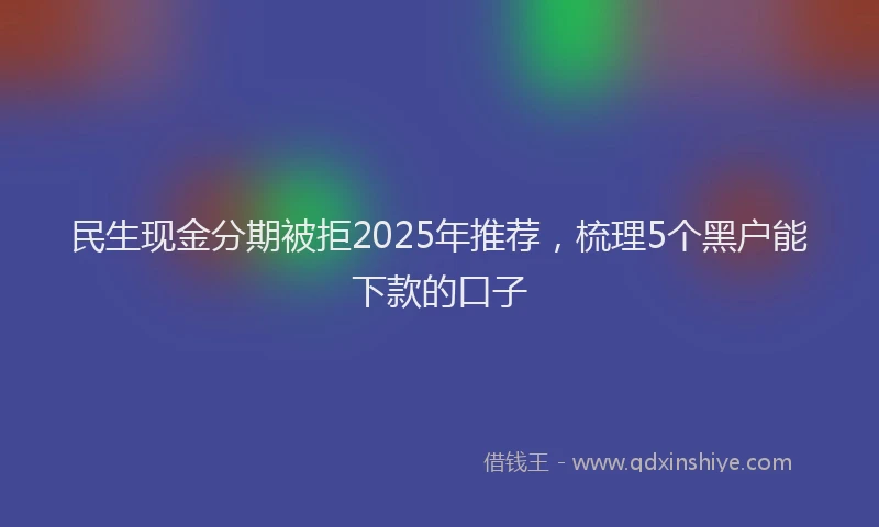 民生现金分期被拒2025年推荐，梳理5个黑户能下款的口子