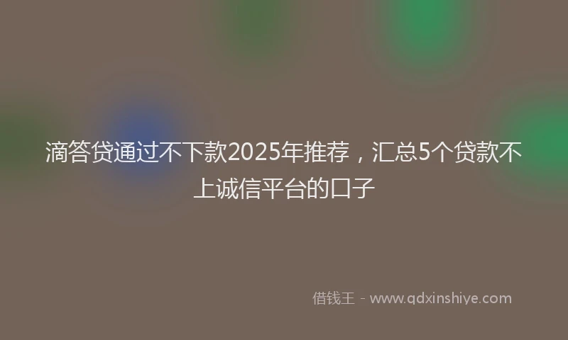 滴答贷通过不下款2025年推荐，汇总5个贷款不上诚信平台的口子