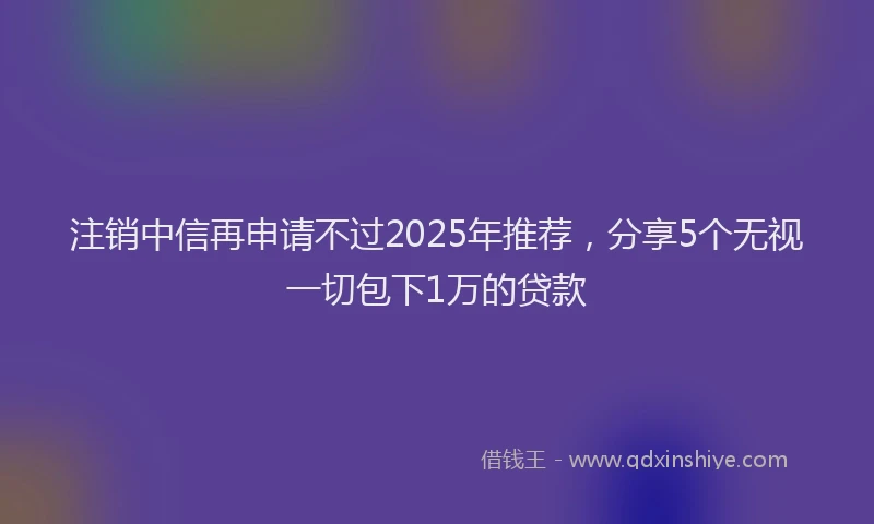 注销中信再申请不过2025年推荐，分享5个无视一切包下1万的贷款