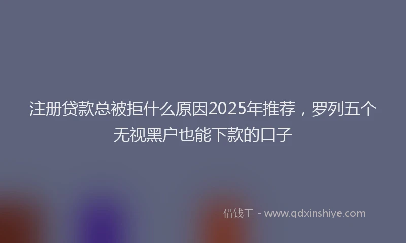 注册贷款总被拒什么原因2025年推荐，罗列五个无视黑户也能下款的口子