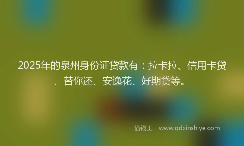 2025年的泉州身份证贷款有：拉卡拉、信用卡贷、替你还、安逸花、好期贷等。