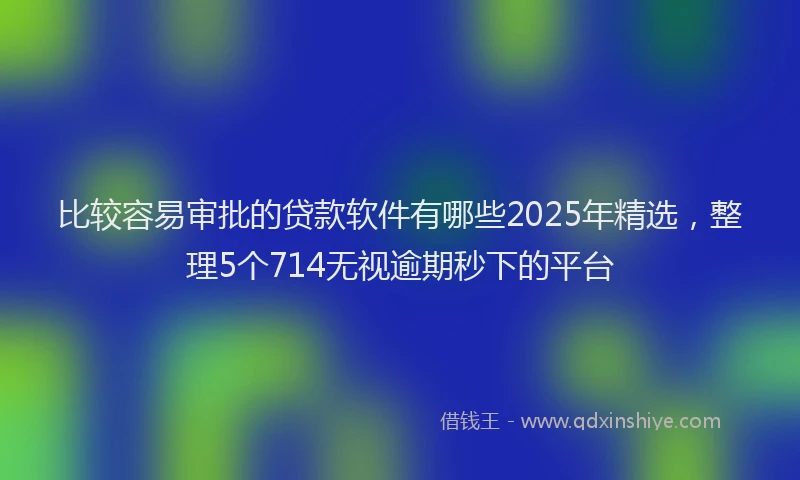 比较容易审批的贷款软件有哪些2025年精选，整理5个714无视逾期秒下的平台