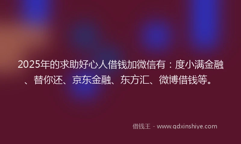 2025年的求助好心人借钱加微信有：度小满金融、替你还、京东金融、东方汇、微博借钱等。