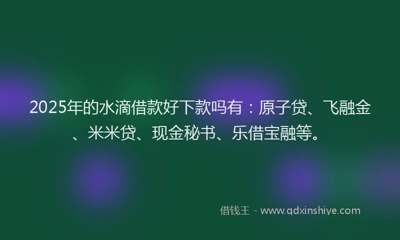 2025年的水滴借款好下款吗有：原子贷、飞融金、米米贷、现金秘书、乐借宝融等。