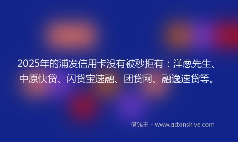2025年的浦发信用卡没有被秒拒有：洋葱先生、中原快贷、闪贷宝速融、团贷网、融逸速贷等。