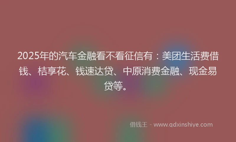 2025年的汽车金融看不看征信有：美团生活费借钱、桔享花、钱速达贷、中原消费金融、现金易贷等。