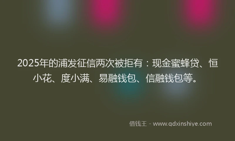 2025年的浦发征信两次被拒有：现金蜜蜂贷、恒小花、度小满、易融钱包、信融钱包等。