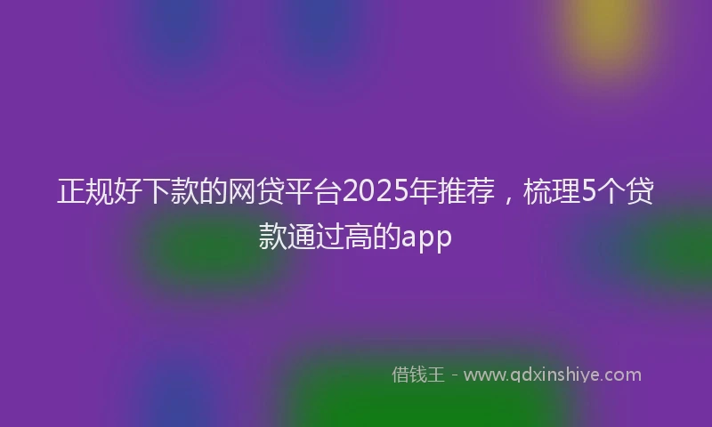正规好下款的网贷平台2025年推荐，梳理5个贷款通过高的app