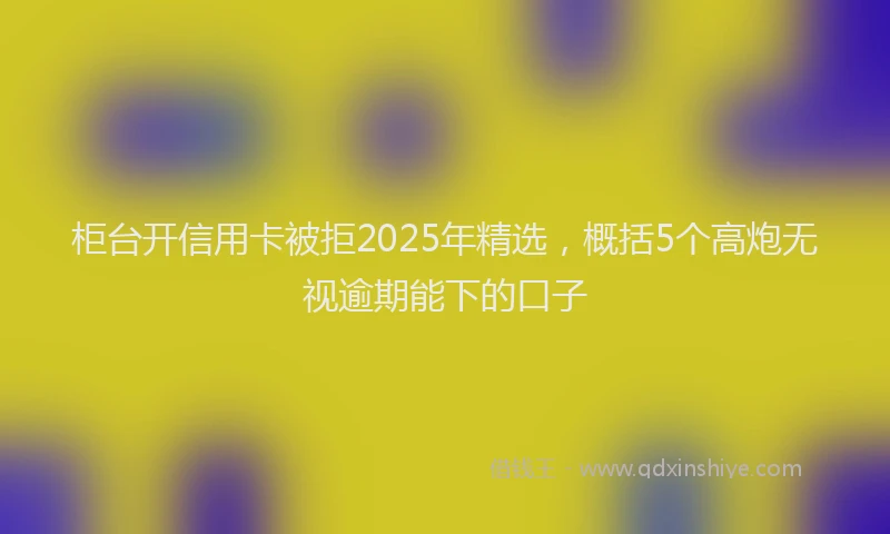 柜台开信用卡被拒2025年精选，概括5个高炮无视逾期能下的口子