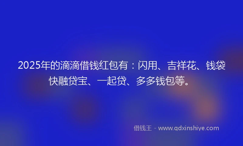 2025年的滴滴借钱红包有：闪用、吉祥花、钱袋快融贷宝、一起贷、多多钱包等。