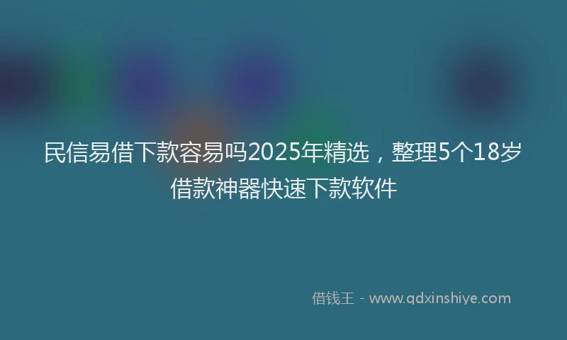 民信易借下款容易吗2025年精选，整理5个18岁借款神器快速下款软件