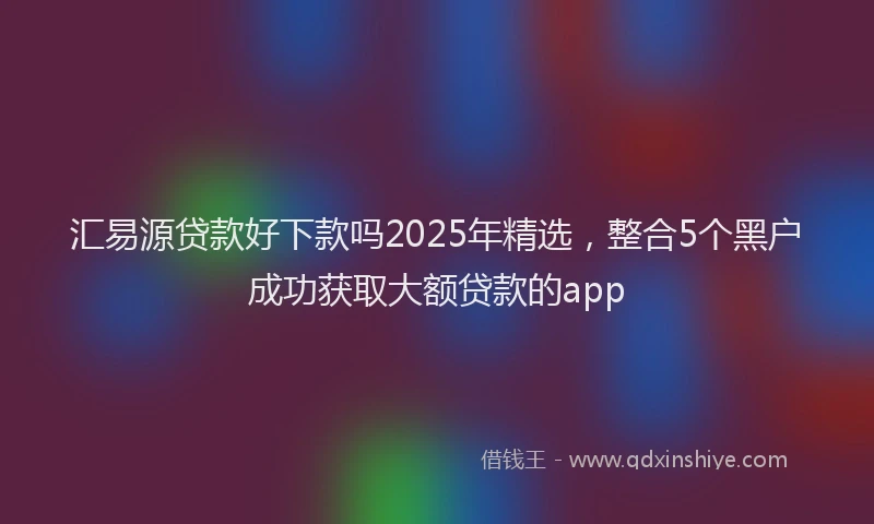汇易源贷款好下款吗2025年精选，整合5个黑户成功获取大额贷款的app