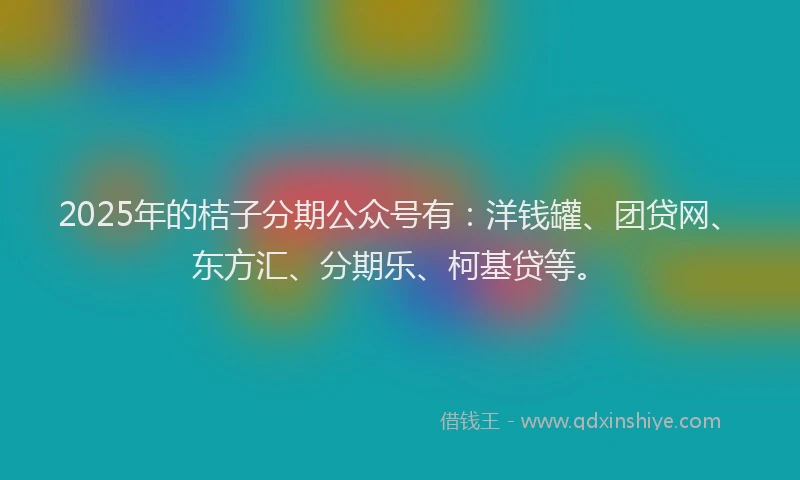 2025年的桔子分期公众号有:洋钱罐、团贷网、东方汇、分期乐、柯基贷等。