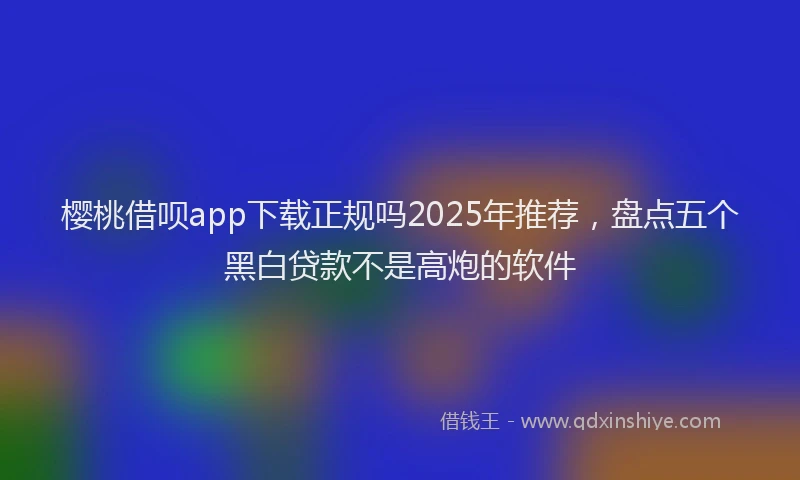 樱桃借呗app下载正规吗2025年推荐，盘点五个黑白贷款不是高炮的软件