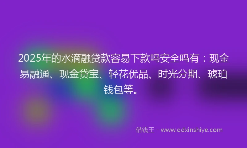 2025年的水滴融贷款容易下款吗安全吗有：现金易融通、现金贷宝、轻花优品、时光分期、琥珀钱包等。