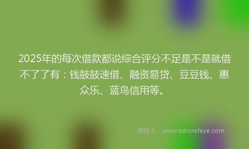 2025年的每次借款都说综合评分不足是不是就借不了了有：钱鼓鼓速借、融资易贷、豆豆钱、惠众乐、蓝鸟信用等。
