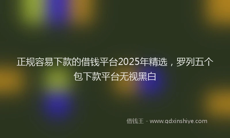 正规容易下款的借钱平台2025年精选，罗列五个包下款平台无视黑白