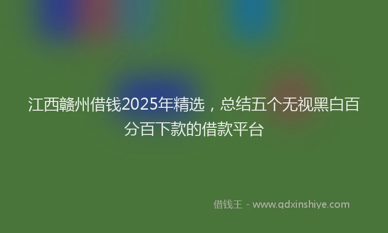 江西赣州借钱2025年精选，总结五个无视黑白百分百下款的借款平台