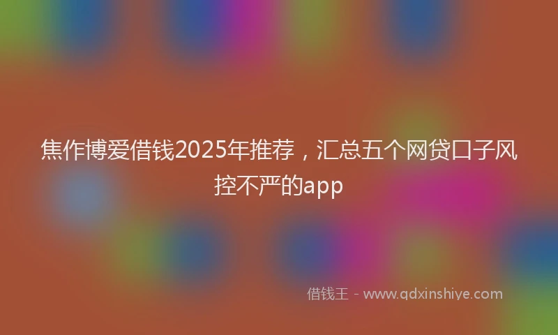 焦作博爱借钱2025年推荐，汇总五个网贷口子风控不严的app