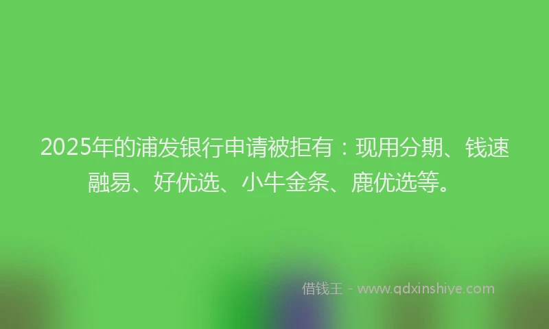 2025年的浦发银行申请被拒有：现用分期、钱速融易、好优选、小牛金条、鹿优选等。