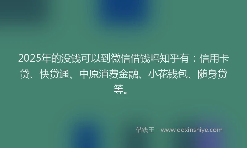 2025年的没钱可以到微信借钱吗知乎有：信用卡贷、快贷通、中原消费金融、小花钱包、随身贷等。