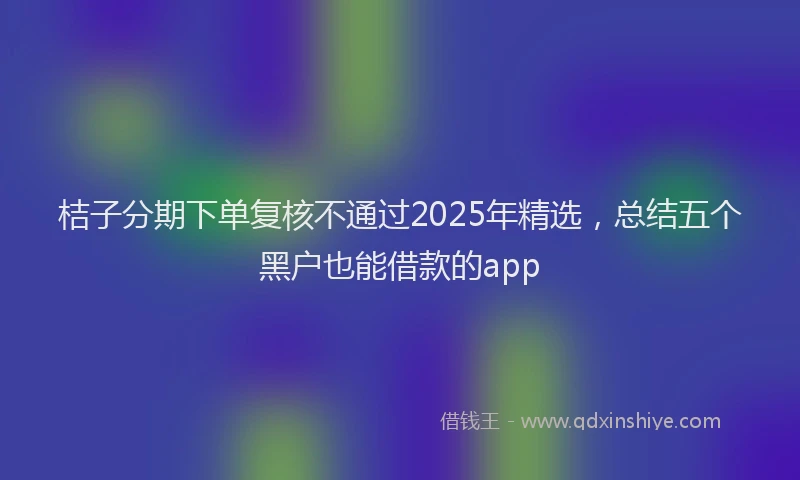 桔子分期下单复核不通过2025年精选，总结五个黑户也能借款的app