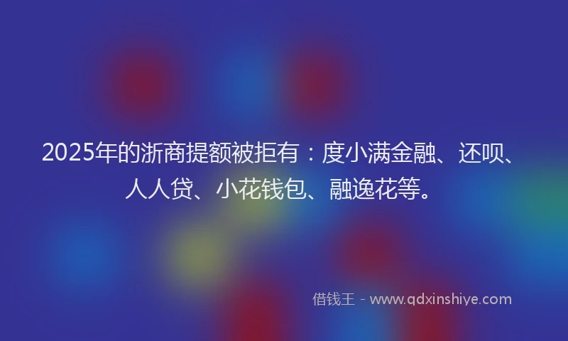 2025年的浙商提额被拒有：度小满金融、还呗、人人贷、小花钱包、融逸花等。