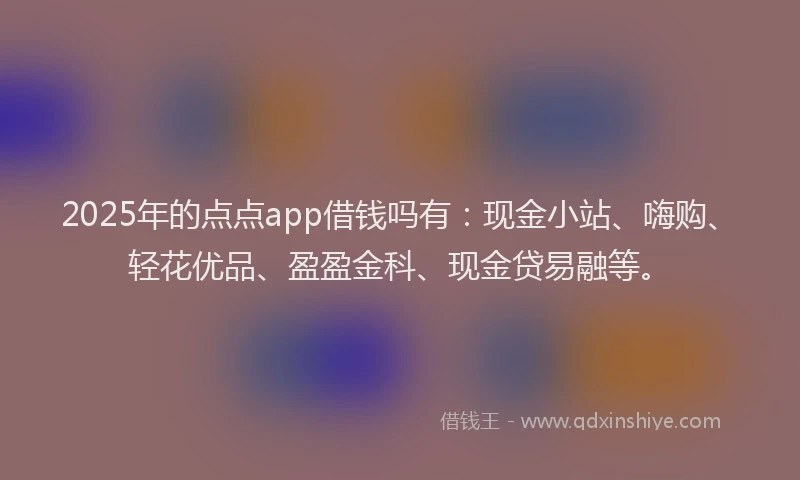 2025年的点点app借钱吗有：现金小站、嗨购、轻花优品、盈盈金科、现金贷易融等。