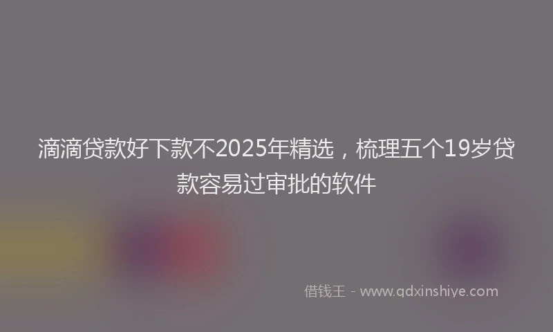 滴滴贷款好下款不2025年精选，梳理五个19岁贷款容易过审批的软件