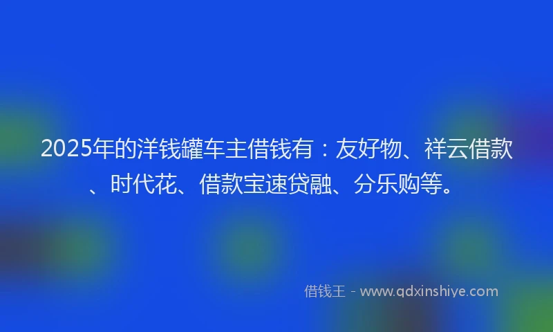 2025年的洋钱罐车主借钱有：友好物、祥云借款、时代花、借款宝速贷融、分乐购等。