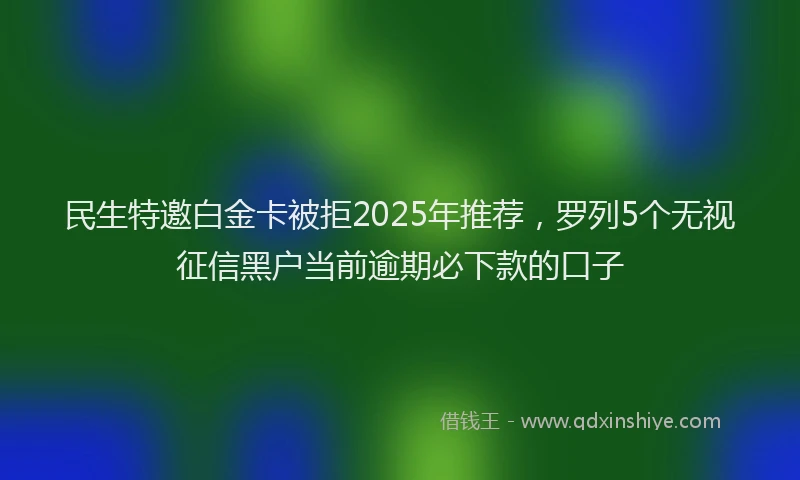民生特邀白金卡被拒2025年推荐，罗列5个无视征信黑户当前逾期必下款的口子