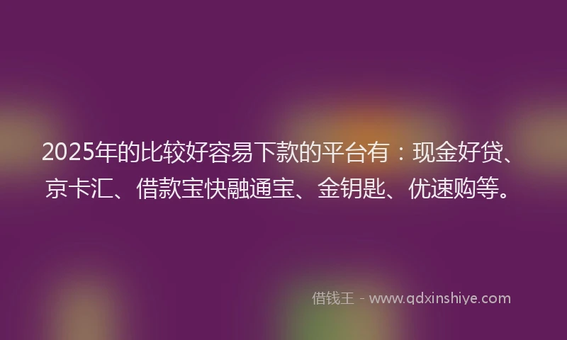 2025年的比较好容易下款的平台有：现金好贷、京卡汇、借款宝快融通宝、金钥匙、优速购等。