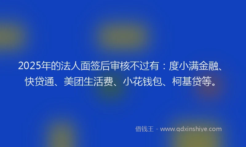 2025年的法人面签后审核不过有：度小满金融、快贷通、美团生活费、小花钱包、柯基贷等。