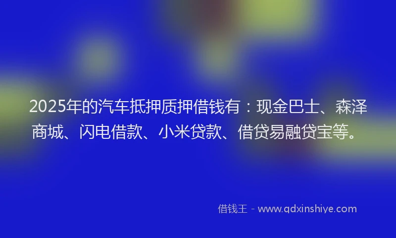 2025年的汽车抵押质押借钱有：现金巴士、森泽商城、闪电借款、小米贷款、借贷易融贷宝等。